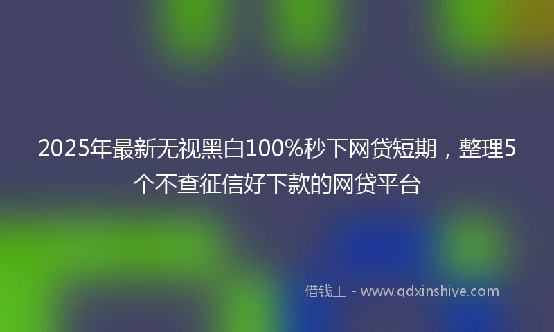 2025年最新无视黑白100%秒下网贷短期，整理5个不查征信好下款的网贷平台