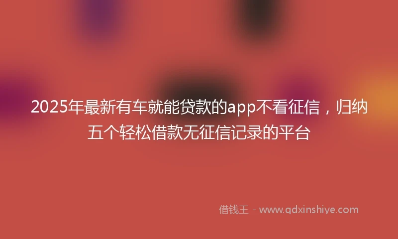 2025年最新有车就能贷款的app不看征信，归纳五个轻松借款无征信记录的平台