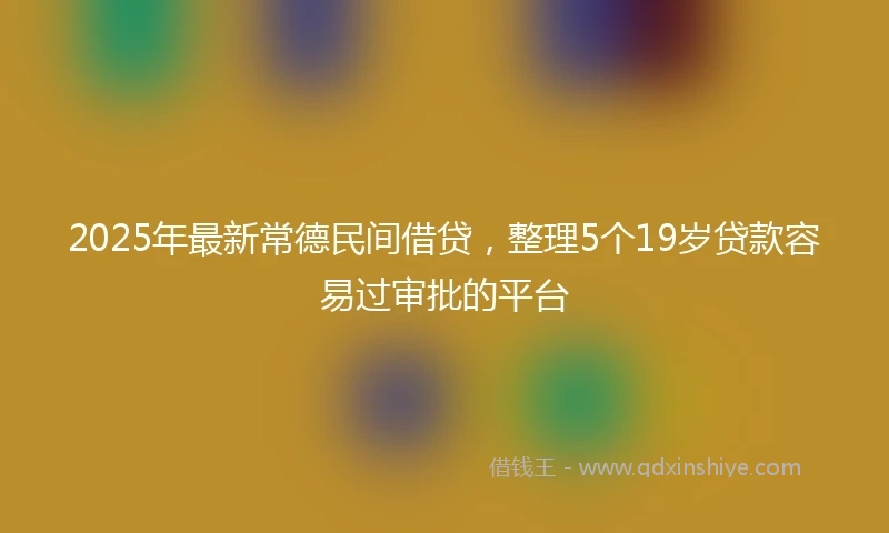 2025年最新常德民间借贷，整理5个19岁贷款容易过审批的平台