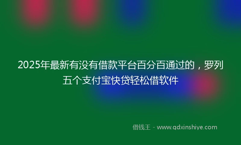 2025年最新有没有借款平台百分百通过的，罗列五个支付宝快贷轻松借软件