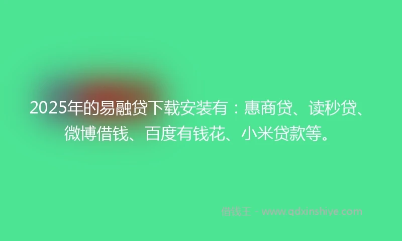 2025年的易融贷下载安装有：惠商贷、读秒贷、微博借钱、百度有钱花、小米贷款等。