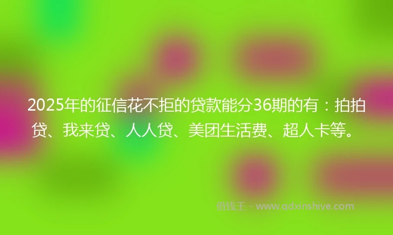 2025年的征信花不拒的贷款能分36期的有：拍拍贷、我来贷、人人贷、美团生活费、超人卡等。