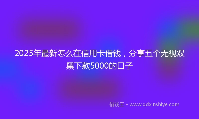 2025年最新怎么在信用卡借钱，分享五个无视双黑下款5000的口子