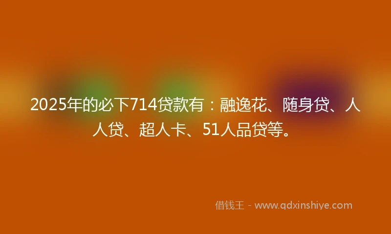 2025年的必下714贷款有：融逸花、随身贷、人人贷、超人卡、51人品贷等。