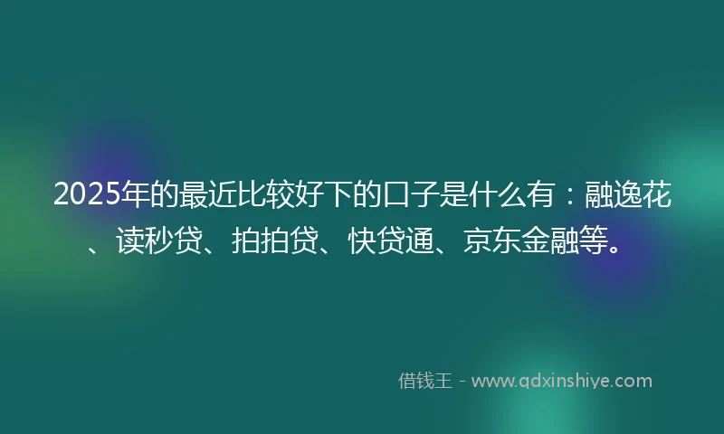 2025年的最近比较好下的口子是什么有：融逸花、读秒贷、拍拍贷、快贷通、京东金融等。