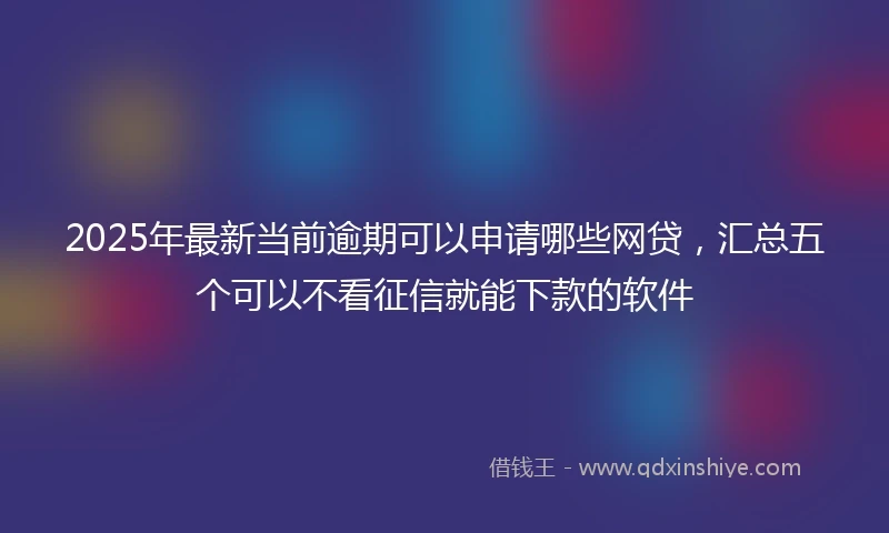 2025年最新当前逾期可以申请哪些网贷，汇总五个可以不看征信就能下款的软件