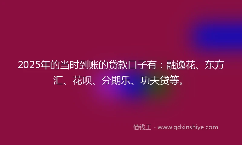 2025年的当时到账的贷款口子有：融逸花、东方汇、花呗、分期乐、功夫贷等。