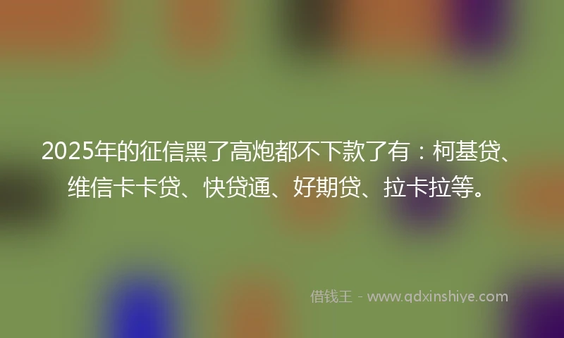 2025年的征信黑了高炮都不下款了有：柯基贷、维信卡卡贷、快贷通、好期贷、拉卡拉等。