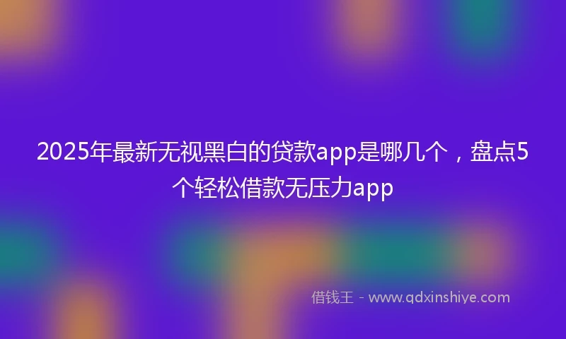 2025年最新无视黑白的贷款app是哪几个，盘点5个轻松借款无压力app