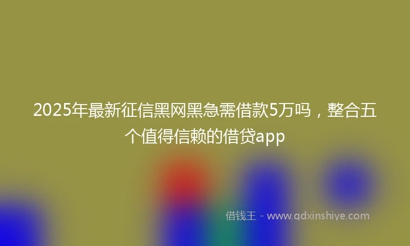 2025年最新征信黑网黑急需借款5万吗，整合五个值得信赖的借贷app