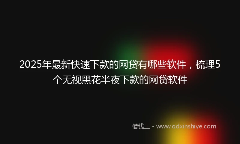 2025年最新快速下款的网贷有哪些软件，梳理5个无视黑花半夜下款的网贷软件