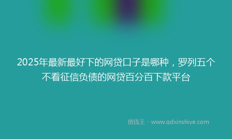 2025年最新最好下的网贷口子是哪种，罗列五个不看征信负债的网贷百分百下款平台