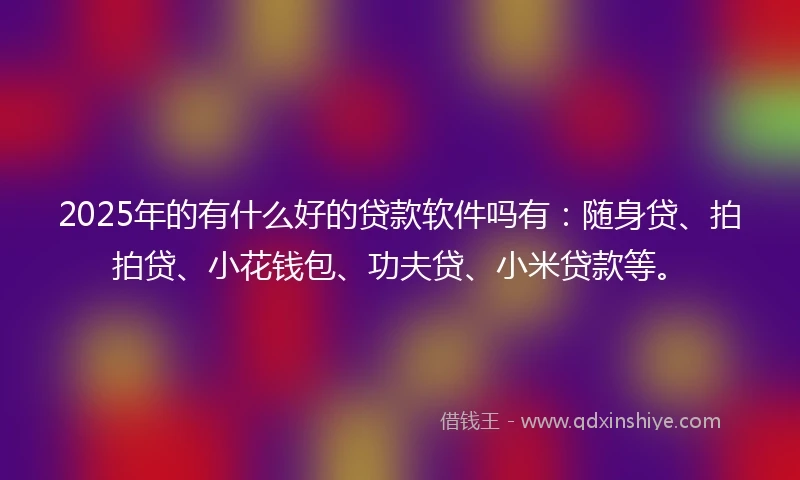 2025年的有什么好的贷款软件吗有：随身贷、拍拍贷、小花钱包、功夫贷、小米贷款等。