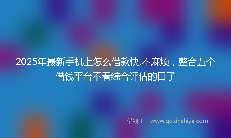 2025年最新手机上怎么借款快,不麻烦，整合五个借钱平台不看综合评估的口子