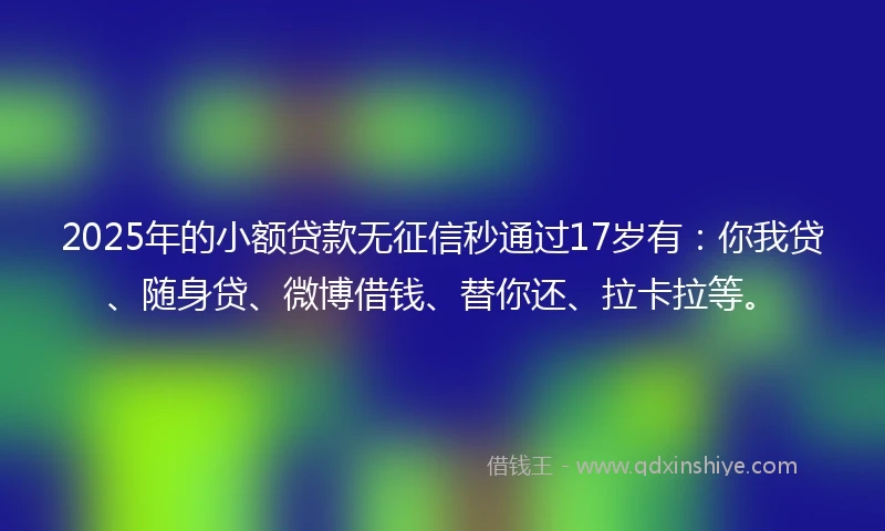 2025年的小额贷款无征信秒通过17岁有：你我贷、随身贷、微博借钱、替你还、拉卡拉等。