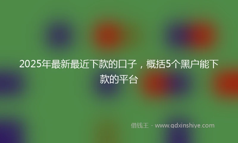 2025年最新最近下款的口子，概括5个黑户能下款的平台