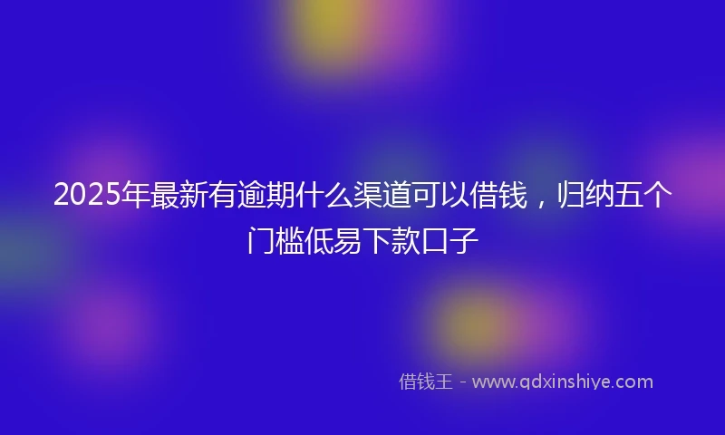 2025年最新有逾期什么渠道可以借钱，归纳五个门槛低易下款口子