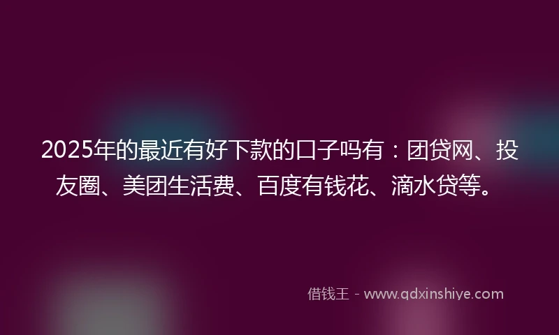 2025年的最近有好下款的口子吗有：团贷网、投友圈、美团生活费、百度有钱花、滴水贷等。