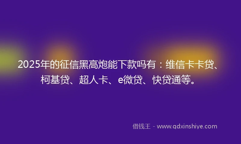 2025年的征信黑高炮能下款吗有：维信卡卡贷、柯基贷、超人卡、e微贷、快贷通等。