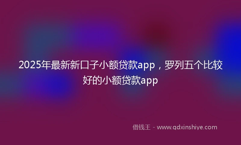 2025年最新新口子小额贷款app，罗列五个比较好的小额贷款app