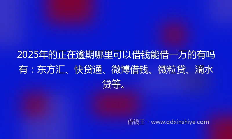 2025年的正在逾期哪里可以借钱能借一万的有吗有：东方汇、快贷通、微博借钱、微粒贷、滴水贷等。