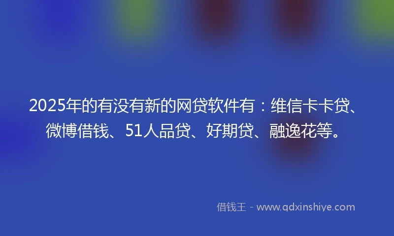 2025年的有没有新的网贷软件有：维信卡卡贷、微博借钱、51人品贷、好期贷、融逸花等。