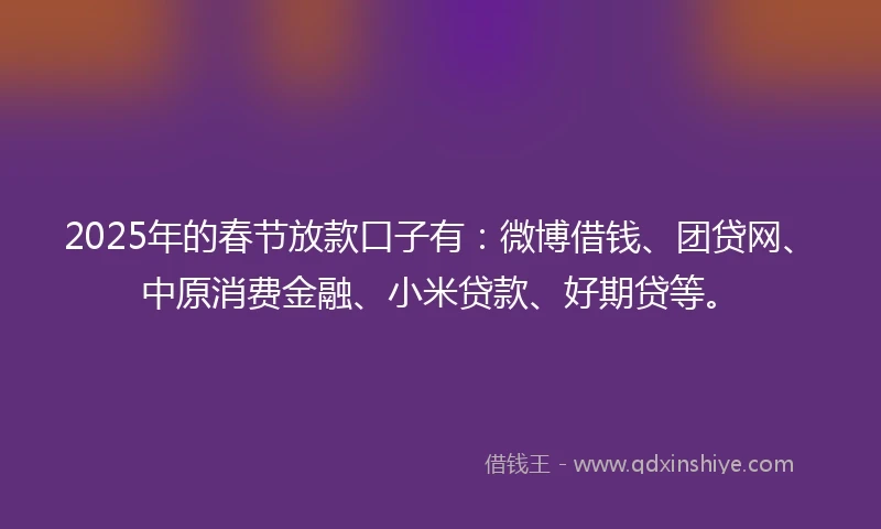 2025年的春节放款口子有：微博借钱、团贷网、中原消费金融、小米贷款、好期贷等。