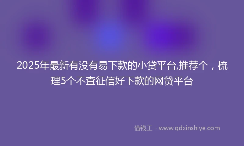 2025年最新有没有易下款的小贷平台,推荐个，梳理5个不查征信好下款的网贷平台
