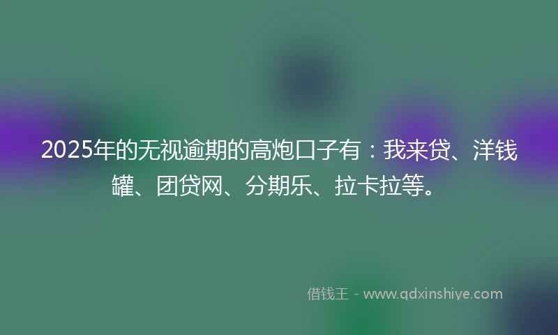 2025年的无视逾期的高炮口子有：我来贷、洋钱罐、团贷网、分期乐、拉卡拉等。