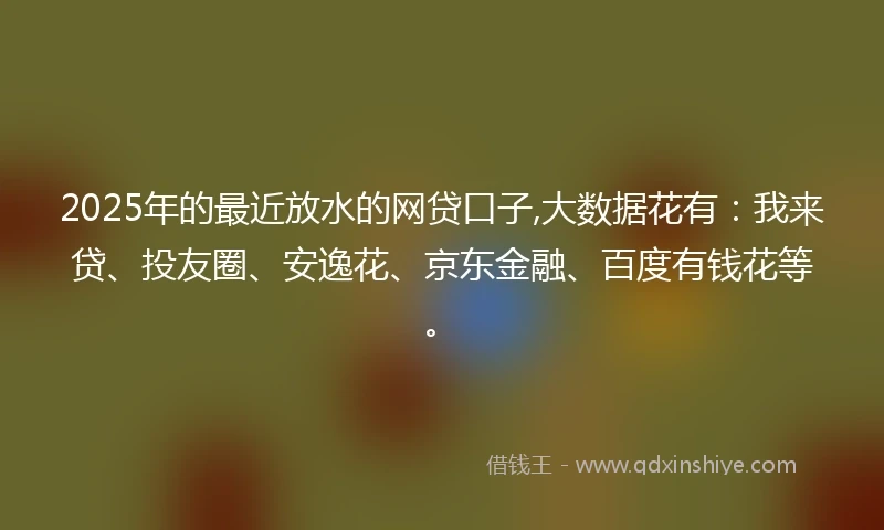 2025年的最近放水的网贷口子,大数据花有：我来贷、投友圈、安逸花、京东金融、百度有钱花等。