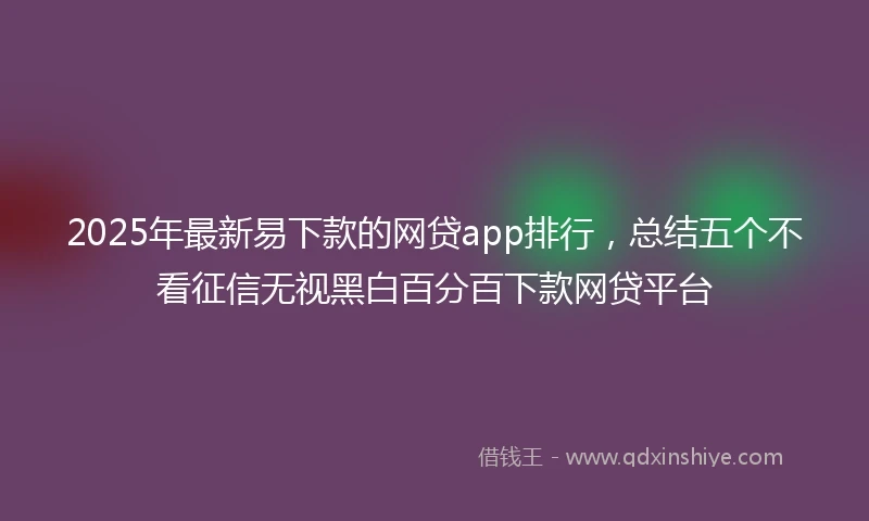 2025年最新易下款的网贷app排行，总结五个不看征信无视黑白百分百下款网贷平台