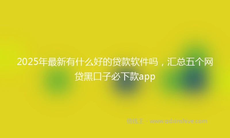 2025年最新有什么好的贷款软件吗，汇总五个网贷黑口子必下款app