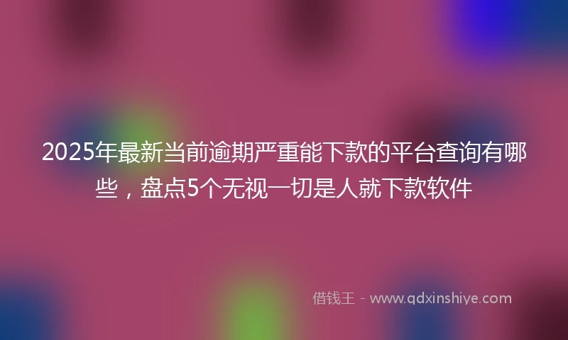 2025年最新当前逾期严重能下款的平台查询有哪些，盘点5个无视一切是人就下款软件