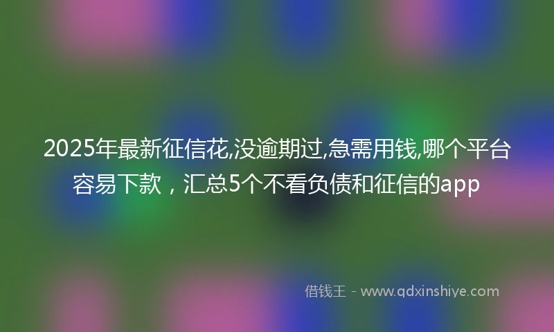 2025年最新征信花,没逾期过,急需用钱,哪个平台容易下款，汇总5个不看负债和征信的app