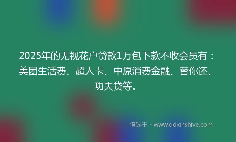 2025年的无视花户贷款1万包下款不收会员有：美团生活费、超人卡、中原消费金融、替你还、功夫贷等。