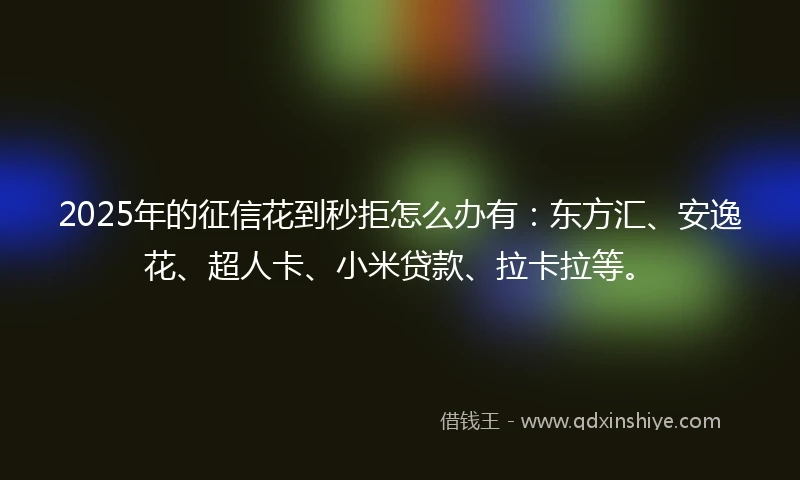2025年的征信花到秒拒怎么办有：东方汇、安逸花、超人卡、小米贷款、拉卡拉等。