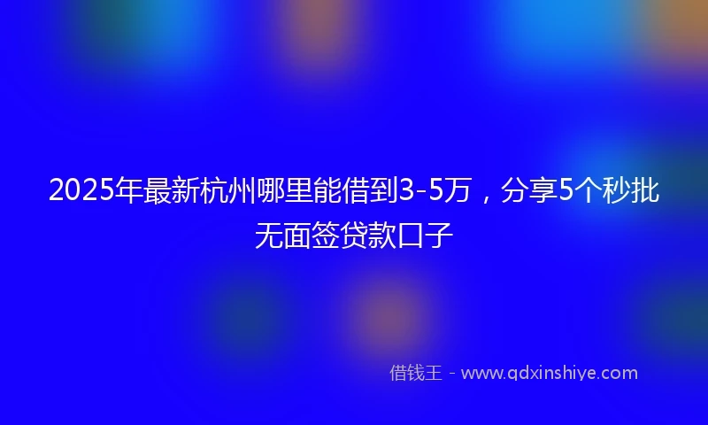 2025年最新杭州哪里能借到3-5万，分享5个秒批无面签贷款口子