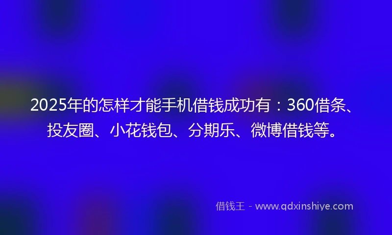 2025年的怎样才能手机借钱成功有：360借条、投友圈、小花钱包、分期乐、微博借钱等。