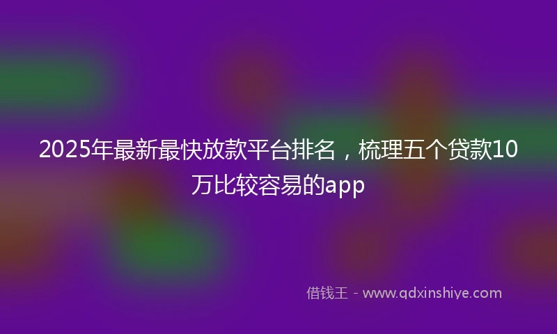 2025年最新最快放款平台排名，梳理五个贷款10万比较容易的app