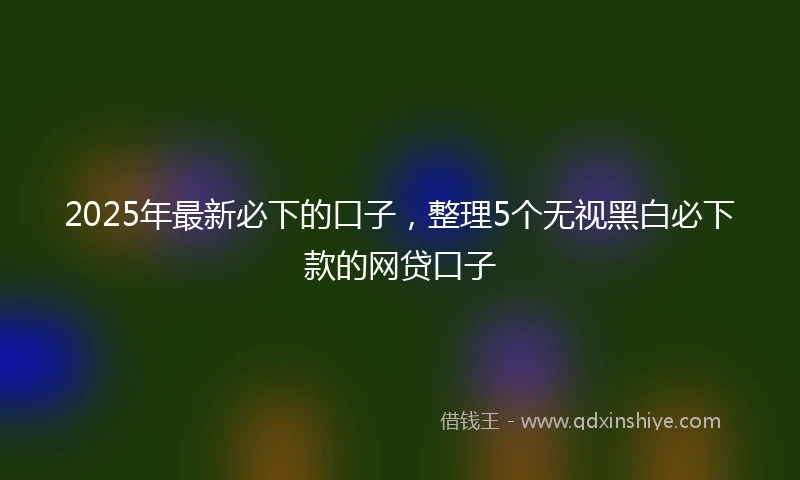 2025年最新必下的口子，整理5个无视黑白必下款的网贷口子