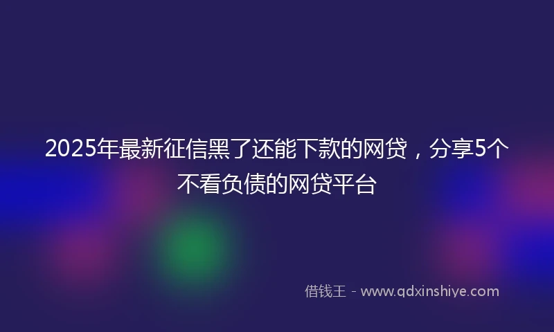 2025年最新征信黑了还能下款的网贷，分享5个不看负债的网贷平台