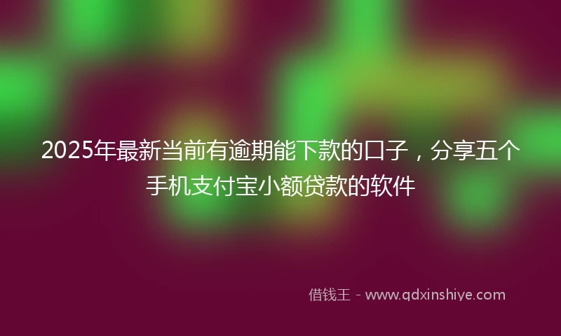 2025年最新当前有逾期能下款的口子，分享五个手机支付宝小额贷款的软件