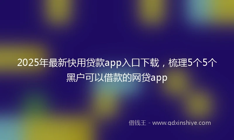 2025年最新快用贷款app入口下载，梳理5个5个黑户可以借款的网贷app