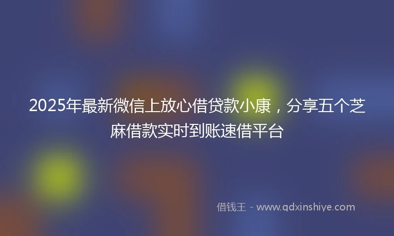 2025年最新微信上放心借贷款小康，分享五个芝麻借款实时到账速借平台