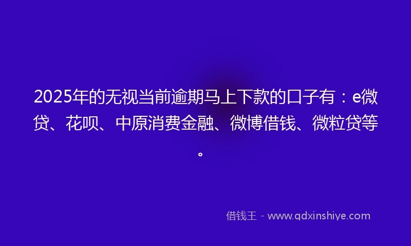 2025年的无视当前逾期马上下款的口子有：e微贷、花呗、中原消费金融、微博借钱、微粒贷等。