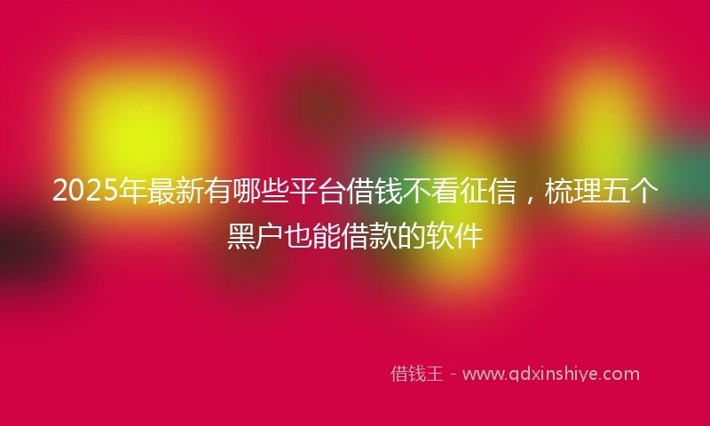 2025年最新有哪些平台借钱不看征信，梳理五个黑户也能借款的软件