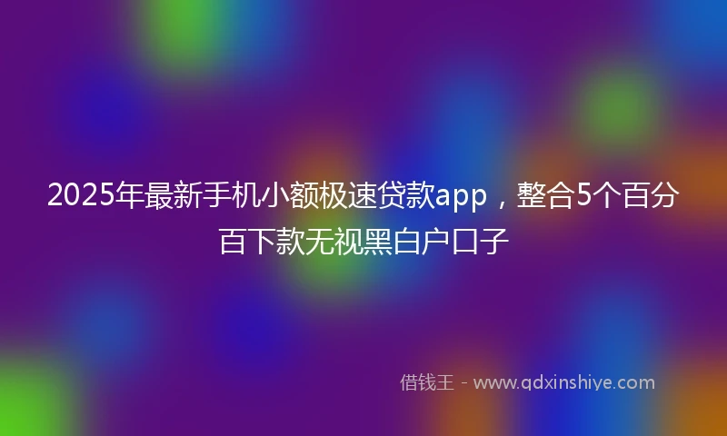 2025年最新手机小额极速贷款app，整合5个百分百下款无视黑白户口子