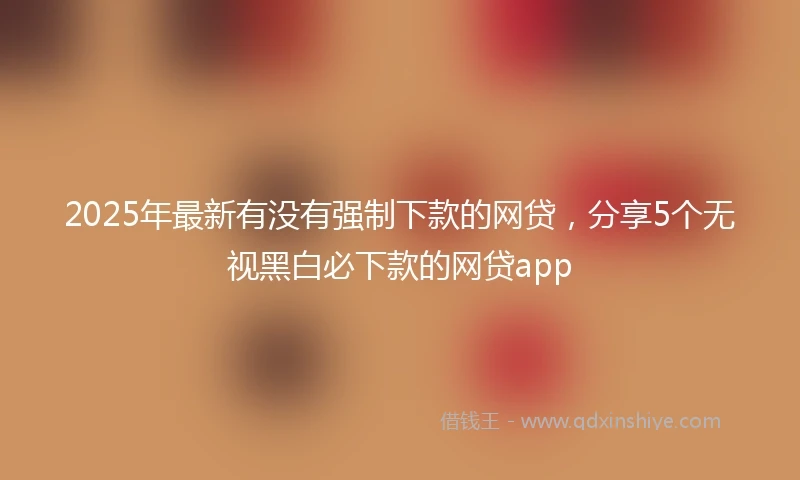 2025年最新有没有强制下款的网贷，分享5个无视黑白必下款的网贷app