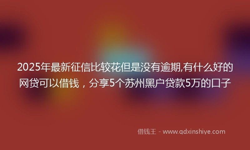2025年最新征信比较花但是没有逾期,有什么好的网贷可以借钱，分享5个苏州黑户贷款5万的口子