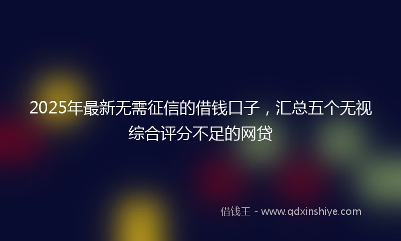 2025年最新无需征信的借钱口子，汇总五个无视综合评分不足的网贷